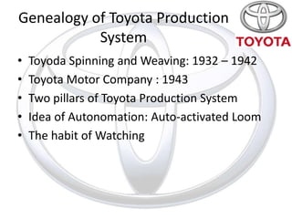 Genealogy of Toyota Production
           System
•   Toyoda Spinning and Weaving: 1932 – 1942
•   Toyota Motor Company : 1943
•   Two pillars of Toyota Production System
•   Idea of Autonomation: Auto-activated Loom
•   The habit of Watching
 
