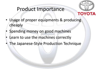 Product Importance
• Usage of proper equipments & producing
  cheaply
• Spending money on good machines
• Learn to use the machines correctly
• The Japanese-Style Production Technique
 