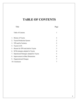 TABLE OF CONTENTS

      Title                                   Page


   Table of Contents                           1


1. History of Toyota                           2
2. Toyota Production System                    2
3. TPS and Its Technics                        2
4. Toyota in US                                3
5. Reason for TPS took hold in Toyota          3
6. SCM strategies adopted in Toyota            4
7. Operational Strategies adopted in Toyota    5
8. Improvement in Other Dimensions             6
9. Organizational Changes                      7
10. Conclusion                                 7




                                                     2
 