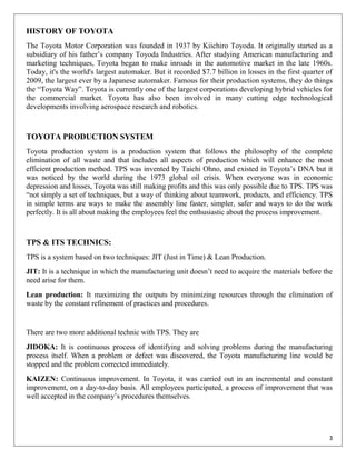 HISTORY OF TOYOTA
The Toyota Motor Corporation was founded in 1937 by Kiichiro Toyoda. It originally started as a
subsidiary of his father‟s company Toyoda Industries. After studying American manufacturing and
marketing techniques, Toyota began to make inroads in the automotive market in the late 1960s.
Today, it's the world's largest automaker. But it recorded $7.7 billion in losses in the first quarter of
2009, the largest ever by a Japanese automaker. Famous for their production systems, they do things
the “Toyota Way”. Toyota is currently one of the largest corporations developing hybrid vehicles for
the commercial market. Toyota has also been involved in many cutting edge technological
developments involving aerospace research and robotics.



TOYOTA PRODUCTION SYSTEM
Toyota production system is a production system that follows the philosophy of the complete
elimination of all waste and that includes all aspects of production which will enhance the most
efficient production method. TPS was invented by Taichi Ohno, and existed in Toyota‟s DNA but it
was noticed by the world during the 1973 global oil crisis. When everyone was in economic
depression and losses, Toyota was still making profits and this was only possible due to TPS. TPS was
“not simply a set of techniques, but a way of thinking about teamwork, products, and efficiency. TPS
in simple terms are ways to make the assembly line faster, simpler, safer and ways to do the work
perfectly. It is all about making the employees feel the enthusiastic about the process improvement.



TPS & ITS TECHNICS:
TPS is a system based on two techniques: JIT (Just in Time) & Lean Production.
JIT: It is a technique in which the manufacturing unit doesn‟t need to acquire the materials before the
need arise for them.
Lean production: It maximizing the outputs by minimizing resources through the elimination of
waste by the constant refinement of practices and procedures.


There are two more additional technic with TPS. They are
JIDOKA: It is continuous process of identifying and solving problems during the manufacturing
process itself. When a problem or defect was discovered, the Toyota manufacturing line would be
stopped and the problem corrected immediately.
KAIZEN: Continuous improvement. In Toyota, it was carried out in an incremental and constant
improvement, on a day-to-day basis. All employees participated, a process of improvement that was
well accepted in the company‟s procedures themselves.




                                                                                                       3
 