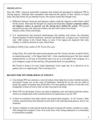 TOYOTA IN US
Since the 1980s, American automobile companies had studied and attempted to implement TPS to
varying degrees. Although other automakers had improved the quality of their vehicles in recent
years, they had clearly not yet matched Toyota. The reasons which they thought were,

   1. Difference between American and Japanese cultures made the Japanese worker better suited
      for the system. Then later the thought was cleared and found that, Toyota’s corporate culture,
      not Japanese culture in general, was the driving force behind the system. TPS proved
      successful not only with American workers, but also with workers from South
      America, India, China and Europe.

   2. U.S. manufacturers had structural disadvantages like dealing with unions, the enormous
      financial burden of retired employees‟ pensions and health care, or legacy costs. Toyota had
      only 1,600 retirees in the United States, so even if the legacy-cost argument had some
      validity, it would be minimal on a per vehicle basis

According to Jeffrey Liker, author of The Toyota Way says,


      In Big Three, We could find improvement projects just like Toyota, but they would be led by
      an engineering group / a Six Sigma black belt / a lean manufacturing guru. But then instead
      implementation, it will turn as PowerPoint and u can see at every place in the company. In a
      year it happens couple of time and they will get proud about it to get publicity.

      But Toyota is doing it in every single department, every single day. It is subversive in its
      quality when it is implemented. That is the heart of it.


REASON FOR TPS TOOK HOLD AT TOYOTA

   1. Even though TPS was started as a survival culture when Japan lay in ruins, limited resources,
      and almost Toyota was on the verge of bankruptcy. Demand for its cars was too small to
      justify the capital investment that would allow it to mass-produce vehicles at costs that were
      comparable to those of Ford or GM, so other ways had to be found.

   2. When TPS was developed, Toyota was open to adopting a new and radical corporate culture,
      which is an integral part of the essential need for an organization to go for TPS.

   3. It hired its workforce from high schools and trained them properly. As for Toyota‟s older
      workers concerned they had mastered several skills in the manufacturing process, due to war
      situations.

   4. Toyota‟s inability to make payroll and the decision of laying off workers, resulted in a strike.
      That changed the company‟s view of its work force, from seeing employees as a commodity
      to seeing them as people.

                                                                                                    4
 