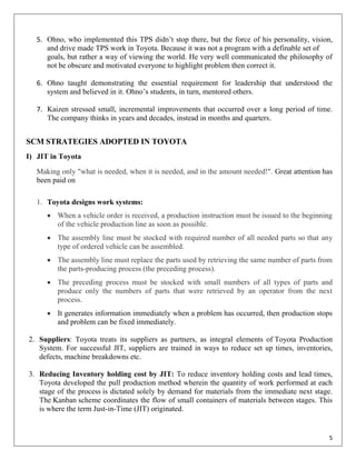 5. Ohno, who implemented this TPS didn‟t stop there, but the force of his personality, vision,
      and drive made TPS work in Toyota. Because it was not a program with a definable set of
      goals, but rather a way of viewing the world. He very well communicated the philosophy of
      not be obscure and motivated everyone to highlight problem then correct it.

   6. Ohno taught demonstrating the essential requirement for leadership that understood the
      system and believed in it. Ohno‟s students, in turn, mentored others.

   7. Kaizen stressed small, incremental improvements that occurred over a long period of time.
      The company thinks in years and decades, instead in months and quarters.


SCM STRATEGIES ADOPTED IN TOYOTA
I) JIT in Toyota

   Making only "what is needed, when it is needed, and in the amount needed!". Great attention has
   been paid on

   1. Toyota designs work systems:
       When a vehicle order is received, a production instruction must be issued to the beginning
        of the vehicle production line as soon as possible.
       The assembly line must be stocked with required number of all needed parts so that any
        type of ordered vehicle can be assembled.
       The assembly line must replace the parts used by retrieving the same number of parts from
        the parts-producing process (the preceding process).
       The preceding process must be stocked with small numbers of all types of parts and
        produce only the numbers of parts that were retrieved by an operator from the next
        process.
       It generates information immediately when a problem has occurred, then production stops
        and problem can be fixed immediately.

2. Suppliers: Toyota treats its suppliers as partners, as integral elements of Toyota Production
   System. For successful JIT, suppliers are trained in ways to reduce set up times, inventories,
   defects, machine breakdowns etc.

3. Reducing Inventory holding cost by JIT: To reduce inventory holding costs and lead times,
   Toyota developed the pull production method wherein the quantity of work performed at each
   stage of the process is dictated solely by demand for materials from the immediate next stage.
   The Kanban scheme coordinates the flow of small containers of materials between stages. This
   is where the term Just-in-Time (JIT) originated.


                                                                                                 5
 