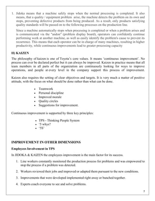1. Jidoka means that a machine safely stops when the normal processing is completed. It also
   means, that a quality / equipment problem arise, the machine detects the problem on its own and
   stops, preventing defective products from being produced. As a result, only products satisfying
   quality standards will be passed on to the following processes on the production line.
   Since a machine automatically stops when processing is completed or when a problem arises and
   is communicated via the "andon" (problem display board), operators can confidently continue
   performing work at another machine, as well as easily identify the problem's cause to prevent its
   recurrence. This means that each operator can be in charge of many machines, resulting in higher
   productivity, while continuous improvements lead to greater processing capacity

II) KAIZEN
The philosophy of kaizen is one of Toyota‟s core values. It means „continuous improvement‟. No
process can ever be declared perfect but it can always be improved. Kaizen in practice means that all
team members in all parts of the organization are continuously looking for ways to improve
operations, and people at every level in the company support this process of improvement.

Kaizen also requires the setting of clear objectives and targets. It is very much a matter of positive
attitude, with the focus on what should be done rather than what can be done.

                     Teamwork
                     Personal discipline
                     Improved morale
                     Quality circles
                     Suggestions for improvement.

Continuous improvement is supported by three key principles:

                     TPS - Thinking People System
                     „5 whys?
                     „5S‟



IMPROVEMENT IN OTHER DIMENSIONS
Employees Involvement in TPS
In JIDOKA & KAIZEN the employees improvement is the main factor for its success.
   1. Line workers constantly monitored the production process for problems and was empowered to
      stop the process if a problem was detected.
   2. Workers reviewed their jobs and improved or adapted them pursuant to the new conditions.
   3. Improvements that were developed implemented right away or bunched together.
   4. Experts coach everyone to see and solve problems.

                                                                                                     7
 