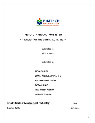 THE TOYOTA PRODUCTION SYSTEM

                “THE SCENT OF THE CORNERED FERRET”



                                Submitted to

                                Prof. A K DEY


                                Submitted by



                          RICHA SHRUTI

                          SIVA SHANMUGA PRIYA N S

                          NEERAJ KUMAR SINGH

                          PAWAN BHATI

                          PRASHANTH MISHRA

                          RIDHIMA CHOPRA



Birla Institute of Management Technology               Date:

Greater Noida                                        04/09/2012




                                                                  1
 