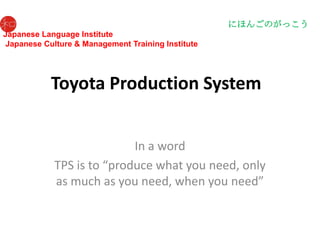 にほんごのがっこう
Japanese Language Institute
Japanese Culture & Management Training Institute




           Toyota Production System


                           In a word
            TPS is to “produce what you need, only
            as much as you need, when you need”
 