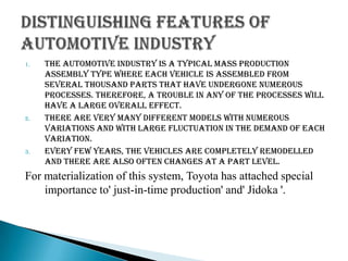 1.

2.

3.

The automotive industry is a typical mass production
assembly type where each vehicle is assembled from
several thousand parts that have undergone numerous
processes. Therefore, a trouble in any of the processes will
have a large overall effect.
There are very many different models with numerous
variations and with large fluctuation in the demand of each
variation.
Every few years, the vehicles are completely remodelled
and there are also often changes at a part level.

For materialization of this system, Toyota has attached special
importance to' just-in-time production' and' Jidoka '.

 