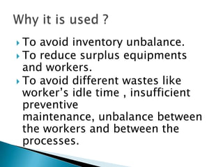  To

avoid inventory unbalance.
 To reduce surplus equipments
and workers.
 To avoid different wastes like
worker‟s idle time , insufficient
preventive
maintenance, unbalance between
the workers and between the
processes.

 