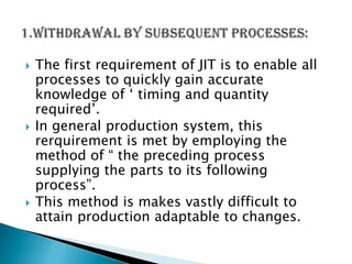 





The first requirement of JIT is to enable all
processes to quickly gain accurate
knowledge of „ timing and quantity
required‟.
In general production system, this
rerquirement is met by employing the
method of “ the preceding process
supplying the parts to its following
process”.
This method is makes vastly difficult to
attain production adaptable to changes.

 