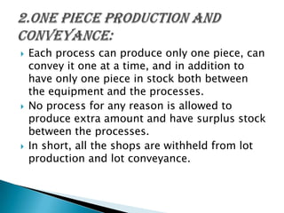 





Each process can produce only one piece, can
convey it one at a time, and in addition to
have only one piece in stock both between
the equipment and the processes.
No process for any reason is allowed to
produce extra amount and have surplus stock
between the processes.
In short, all the shops are withheld from lot
production and lot conveyance.

 