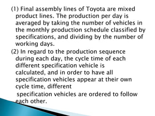 (1) Final assembly lines of Toyota are mixed
product lines. The production per day is
averaged by taking the number of vehicles in
the monthly production schedule classified by
specifications, and dividing by the number of
working days.
(2) In regard to the production sequence
during each day, the cycle time of each
different specification vehicle is
calculated, and in order to have all
specification vehicles appear at their own
cycle time, different
specification vehicles are ordered to follow
each other.

 