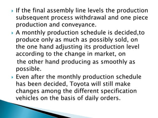 





If the final assembly line levels the production
subsequent process withdrawal and one piece
production and conveyance.
A monthly production schedule is decided,to
produce only as much as possibly sold, on
the one hand adjusting its production level
according to the change in market, on
the other hand producing as smoothly as
possible.
Even after the monthly production schedule
has been decided, Toyota will still make
changes among the different specification
vehicles on the basis of daily orders.

 