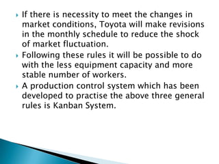 





If there is necessity to meet the changes in
market conditions, Toyota will make revisions
in the monthly schedule to reduce the shock
of market fluctuation.
Following these rules it will be possible to do
with the less equipment capacity and more
stable number of workers.
A production control system which has been
developed to practise the above three general
rules is Kanban System.

 