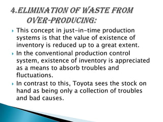 





This concept in just-in-time production
systems is that the value of existence of
inventory is reduced up to a great extent.
In the conventional production control
system, existence of inventory is appreciated
as a means to absorb troubles and
fluctuations.
In contrast to this, Toyota sees the stock on
hand as being only a collection of troubles
and bad causes.

 