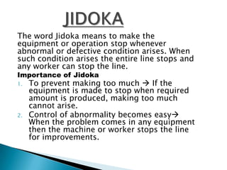 The word Jidoka means to make the
equipment or operation stop whenever
abnormal or defective condition arises. When
such condition arises the entire line stops and
any worker can stop the line.
Importance of Jidoka
1.

2.

To prevent making too much  If the
equipment is made to stop when required
amount is produced, making too much
cannot arise.
Control of abnormality becomes easy
When the problem comes in any equipment
then the machine or worker stops the line
for improvements.

 