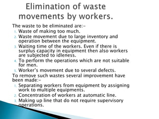The waste to be eliminated are:1. Waste of making too much.
2. Waste movement due to large inventory and
operation between the equipment.
3. Waiting time of the workers. Even if there is
surplus capacity in equipment then also workers
are subjected to idleness.
4. To perform the operations which are not suitable
for men.
5. Worker‟s movement due to several defects.
To remove such wastes several improvement have
been made:1. Separating workers from equipment by assigning
work to multiple equipments.
2. Concentration of workers at automatic line.
3. Making up line that do not require supervisory
operations.

 
