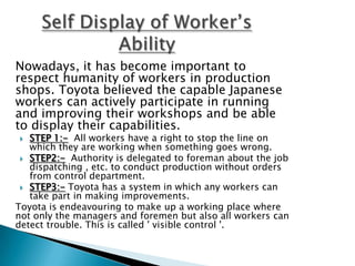 Nowadays, it has become important to
respect humanity of workers in production
shops. Toyota believed the capable Japanese
workers can actively participate in running
and improving their workshops and be able
to display their capabilities.

STEP 1:- All workers have a right to stop the line on
which they are working when something goes wrong.
 STEP2:- Authority is delegated to foreman about the job
dispatching , etc. to conduct production without orders
from control department.
 STEP3:- Toyota has a system in which any workers can
take part in making improvements.
Toyota is endeavouring to make up a working place where
not only the managers and foremen but also all workers can
detect trouble. This is called ' visible control '.


 