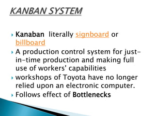 Kanaban literally signboard or
billboard
 A production control system for justin-time production and making full
use of workers' capabilities
 workshops of Toyota have no longer
relied upon an electronic computer.
 Follows effect of Bottlenecks


 