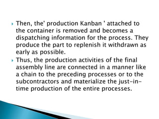 



Then, the' production Kanban ' attached to
the container is removed and becomes a
dispatching information for the process. They
produce the part to replenish it withdrawn as
early as possible.
Thus, the production activities of the final
assembly line are connected in a manner like
a chain to the preceding processes or to the
subcontractors and materialize the just-intime production of the entire processes.

 
