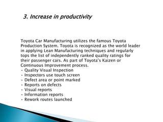 3. Increase in productivity

Toyota Car Manufacturing utilizes the famous Toyota
Production System. Toyota is recognized as the world leader
in applying Lean Manufacturing techniques and regularly
tops the list of independently ranked quality ratings for
their passenger cars. As part of Toyota‟s Kaizen or
Continuous Improvement process.
• Quality Visual Inspection
• Inspectors use touch screen
• Defect area or point marked
• Reports on defects
• Visual reports
• Information reports
• Rework routes launched

 