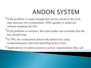 *If the problem is small enough that can be solved in the leadtime between two workstation, 100% quality is achieved
without stopping the line.

*If the problem is complex, the team leader can conclude that the
line should stop.

*In TPS, the workstation detects the defects by using
countermeasures and error-proofing (poka-yoke).

*Applications of andon system to service organizations like callcenter are obvious!

 