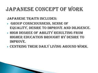Japanese traits includes:
 group consciousness, sense of
equality, desire to improve and diligence.
 High degree of ability resulting from
higher education brought by desire to
improve.
 Centring their daily living around work.

 