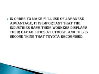 

In order to make full use of japanese
advantage, it is important that the
industries have their workers displays
their capabilities at utmost. And this is
second thing that toyota recognised.

 