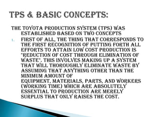 The Toyota Production System (TPS) was
established based on two concepts
1.
First of all, the thing that corresponds to
the first recognition of putting forth all
efforts to attain low cost production is
"reduction of cost through elimination of
waste". This involves making up a system
that will thoroughly eliminate waste by
assuming that anything other than the
minimum amount of
equipment, materials, parts, and workers
(working time) which are absolutely
essential to production are merely
surplus that only raises the cost.

 