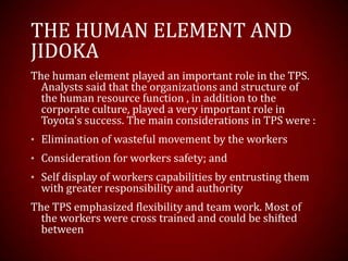 THE HUMAN ELEMENT AND
JIDOKA
The human element played an important role in the TPS.
Analysts said that the organizations and structure of
the human resource function , in addition to the
corporate culture, played a very important role in
Toyota's success. The main considerations in TPS were :
• Elimination of wasteful movement by the workers
• Consideration for workers safety; and
• Self display of workers capabilities by entrusting them
with greater responsibility and authority
The TPS emphasized flexibility and team work. Most of
the workers were cross trained and could be shifted
between
 