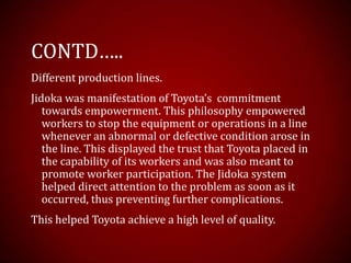 CONTD…..
Different production lines.
Jidoka was manifestation of Toyota’s commitment
towards empowerment. This philosophy empowered
workers to stop the equipment or operations in a line
whenever an abnormal or defective condition arose in
the line. This displayed the trust that Toyota placed in
the capability of its workers and was also meant to
promote worker participation. The Jidoka system
helped direct attention to the problem as soon as it
occurred, thus preventing further complications.
This helped Toyota achieve a high level of quality.
 