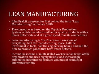 LEAN MANUFACTURING
• John Krafcik a researcher first coined the term “Lean
Manufacturing” in the late 1980.
• The concept was based on the Toyota’s Production
System, which manufactured better quality products with a
lower defect rate and at a great speed than its competitors.
• Lean manufacturing is ‘lean’ because it uses less of
everything- half the manufacturing space, half the
investment in tools, half the engineering hours, and half the
time to produce goods that have fewer defects.
• It combines teams of multi skilled workers at all levels of the
organization and uses highly flexible and increasingly
automated machines to produce volumes of product of
enormous variety.
 