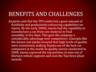 BENEFITS AND CHALLENGES
Analysts said that the TPS conferred a great amount of
flexibility and productivity enhancing capabilities on
toyota. By the early 2000s, toyota had the capability to
manufacture a car, from raw material to final
assembly, in five days. This gave the company a
considerable advantage over competitors. Concepts like
the kaizen and jidoka ensured that high levels of quality
were maintained, making Toyota one of the best car
companies in the world. In quality survey conducted in
2000, toyota captured the top position in nine out of
thirteen vehicle segment and won the Top three plant
awards.
 