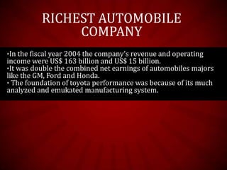 •In the fiscal year 2004 the company’s revenue and operating
income were US$ 163 billion and US$ 15 billion.
•It was double the combined net earnings of automobiles majors
like the GM, Ford and Honda.
• The foundation of toyota performance was because of its much
analyzed and emukated manufacturing system.
RICHEST AUTOMOBILE
COMPANY
 