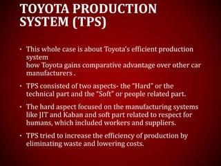 TOYOTA PRODUCTION
SYSTEM (TPS)
• This whole case is about Toyota’s efficient production
system
how Toyota gains comparative advantage over other car
manufacturers .
• TPS consisted of two aspects- the “Hard” or the
technical part and the “Soft” or people related part.
• The hard aspect focused on the manufacturing systems
like JIT and Kaban and soft part related to respect for
humans, which included workers and suppliers.
• TPS tried to increase the efficiency of production by
eliminating waste and lowering costs.
 