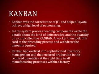 KANBAN
• Kanban was the cornerstone of JIT and helped Toyota
achieve a high level of outsourcing.
• In this system process needing components wrote the
details about the kind of units needed and the quantity
on a card called the KANBAN. A worker then took this
card to the preceding process and withdrew the
amount required.
• Kanban had evolved into sophisticated inventory
management tool that ensured production in the
required quantities at the right time in all
manufacturing processes within a factory.
 