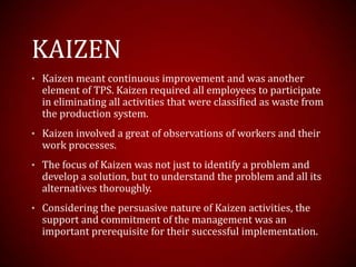 KAIZEN
• Kaizen meant continuous improvement and was another
element of TPS. Kaizen required all employees to participate
in eliminating all activities that were classified as waste from
the production system.
• Kaizen involved a great of observations of workers and their
work processes.
• The focus of Kaizen was not just to identify a problem and
develop a solution, but to understand the problem and all its
alternatives thoroughly.
• Considering the persuasive nature of Kaizen activities, the
support and commitment of the management was an
important prerequisite for their successful implementation.
 