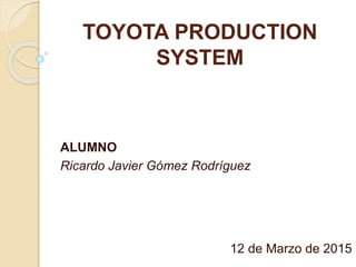 TOYOTA PRODUCTION
SYSTEM
ALUMNO
Ricardo Javier Gómez Rodríguez
12 de Marzo de 2015
 