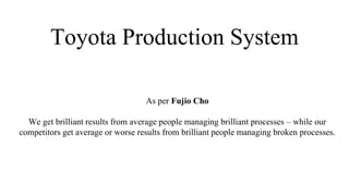 Toyota Production System
As per Fujio Cho
We get brilliant results from average people managing brilliant processes – while our
competitors get average or worse results from brilliant people managing broken processes.
 