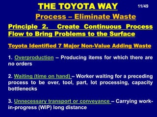 THE TOYOTA WAY 11/49
Process – Eliminate Waste
Principle 2. Create Continuous Process
Flow to Bring Problems to the Surface
Toyota Identified 7 Major Non-Value Adding Waste
1. Overproduction – Producing items for which there are
no orders
2. Waiting (time on hand) – Worker waiting for a preceding
process to be over, tool, part, lot processing, capacity
bottlenecks
3. Unnecessary transport or conveyance – Carrying work-
in-progress (WIP) long distance
 