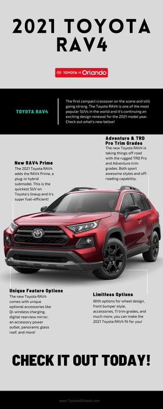 2021 TOYOTA
RAV4
Unique Feature Options
The new Toyota RAV4 is
taking things off road
with the rugged TRD Pro
and Adventure trim
grades. Both sport
awesome styles and off-
roading capability.
The 2021 Toyota RAV4
adds the RAV4 Prime, a
plug-in hybrid
submodel. This is the
quickest SUV on
Toyota's lineup and it's
super fuel-efficient!
The first compact crossover on the scene and still
going strong. The Toyota RAV4 is one of the most
popular SUVs in the world and it's continuing an
exciting design renewal for the 2021 model year.
Check out what's new below!
With options for wheel design,
front bumper style,
accessories, 11 trim grades, and
much more, you can make the
2021 Toyota RAV4 fit for you!
The new Toyota RAV4
comes with unique
optional accessories like
Qi-wireless charging,
digital rearview mirror,
an accessory power
outlet, panoramic glass
roof, and more!
CHECK IT OUT TODAY!
New RAV4 Prime
TOYOTA RAV4
Adventure & TRD
Pro Trim Grades
Limitless Options
www.ToyotaofOrlando.com
 