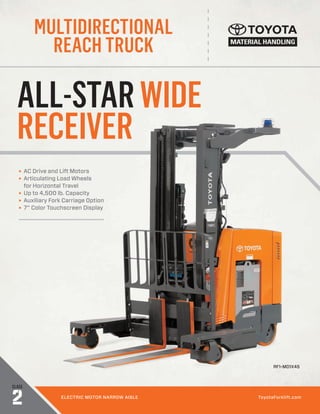 MULTIDIRECTIONAL
REACH TRUCK
CLASS
2 ELECTRIC MOTOR NARROW AISLE ToyotaForklift.com
ALL-STARWIDE
RECEIVER
► AC Drive and Lift Motors
► Articulating Load Wheels
for Horizontal Travel
► Up to 4,500 lb. Capacity
► Auxiliary Fork Carriage Option
► 7” Color Touchscreen Display
RF1-MD1X45
 
