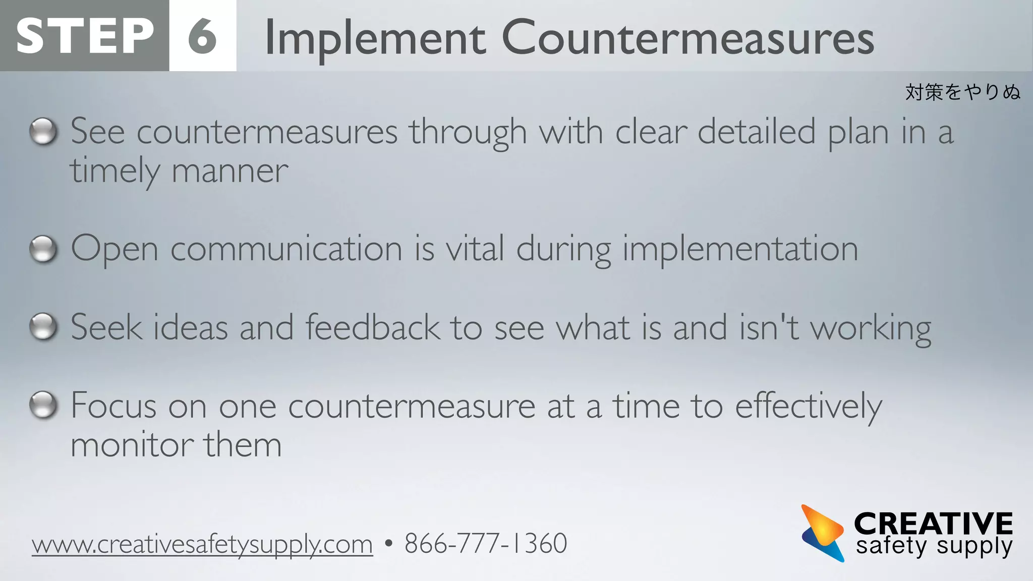 STEP 6 Implement Countermeasures
対策をやりぬ

See countermeasures through with clear detailed plan in a
timely manner
Open communication is vital during implementation
Seek ideas and feedback to see what is and isn't working
Focus on one countermeasure at a time to effectively
monitor them
www.creativesafetysupply.com • 866-777-1360

 