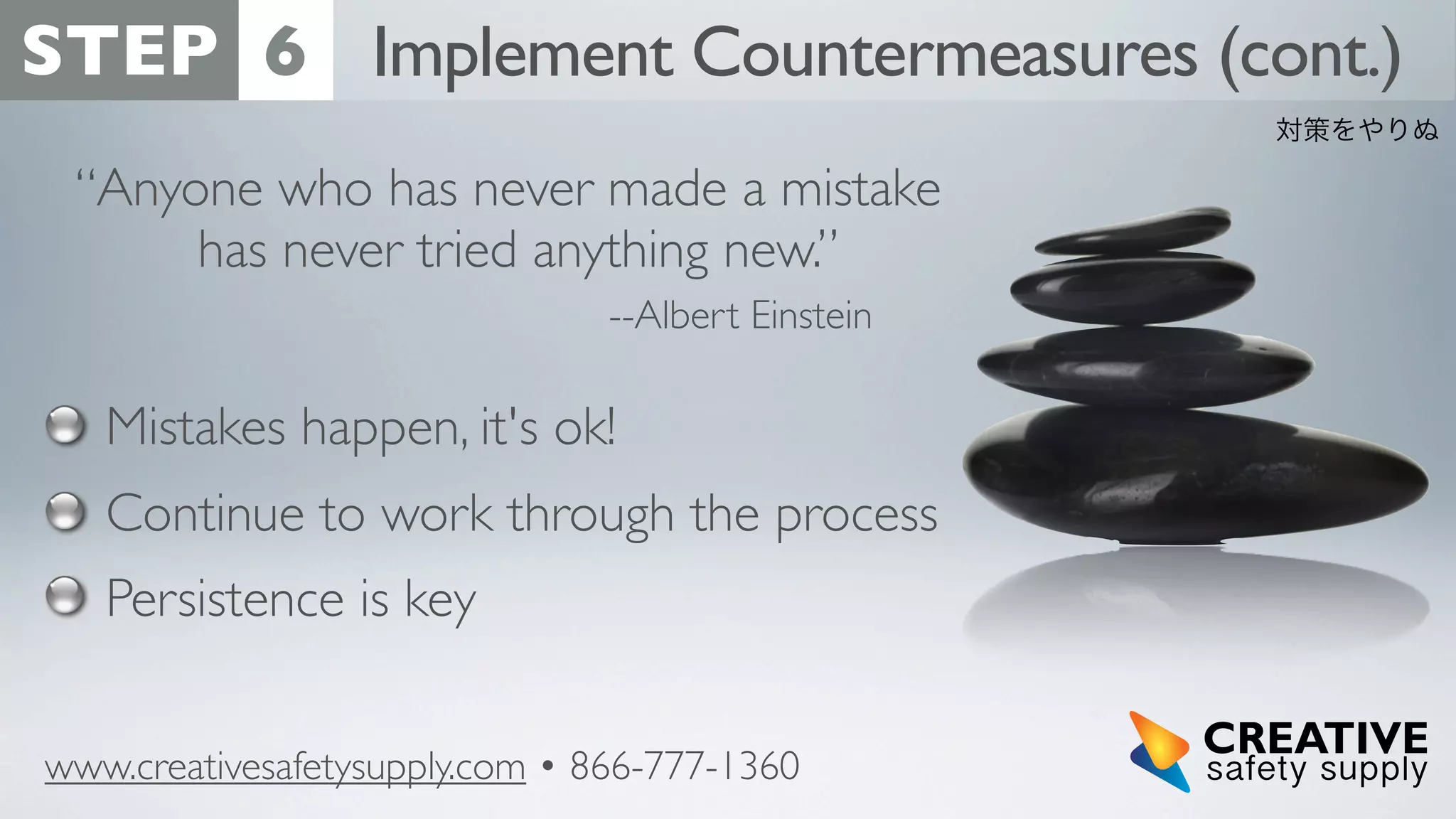 STEP 6 Implement Countermeasures (cont.)
対策をやりぬ

“Anyone who has never made a mistake
has never tried anything new.”
--Albert Einstein

Mistakes happen, it's ok!
Continue to work through the process
Persistence is key
www.creativesafetysupply.com • 866-777-1360

 