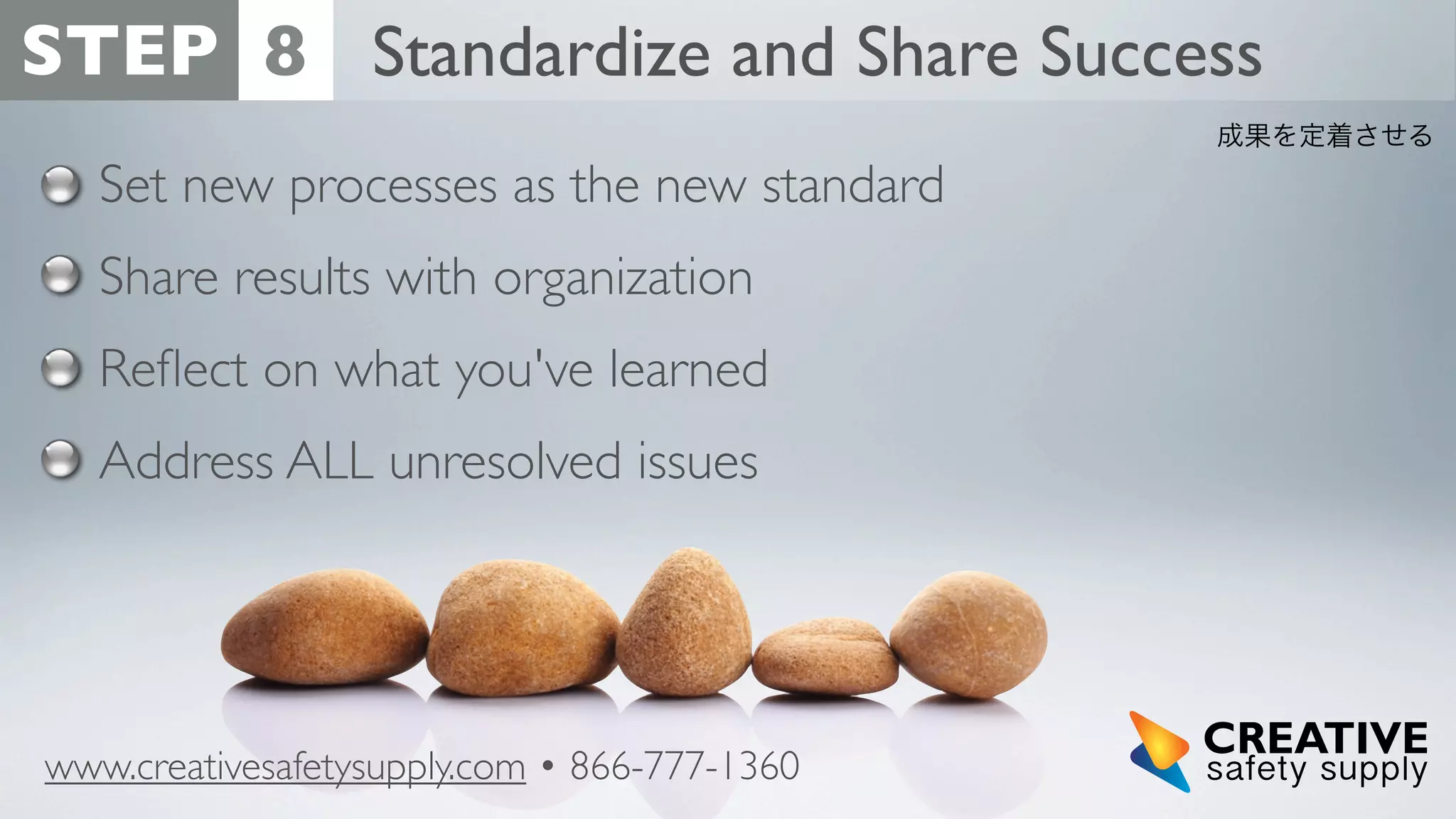 STEP 8 Standardize and Share Success
成果を定着させる

Set new processes as the new standard
Share results with organization
Reﬂect on what you've learned
Address ALL unresolved issues

www.creativesafetysupply.com • 866-777-1360

 