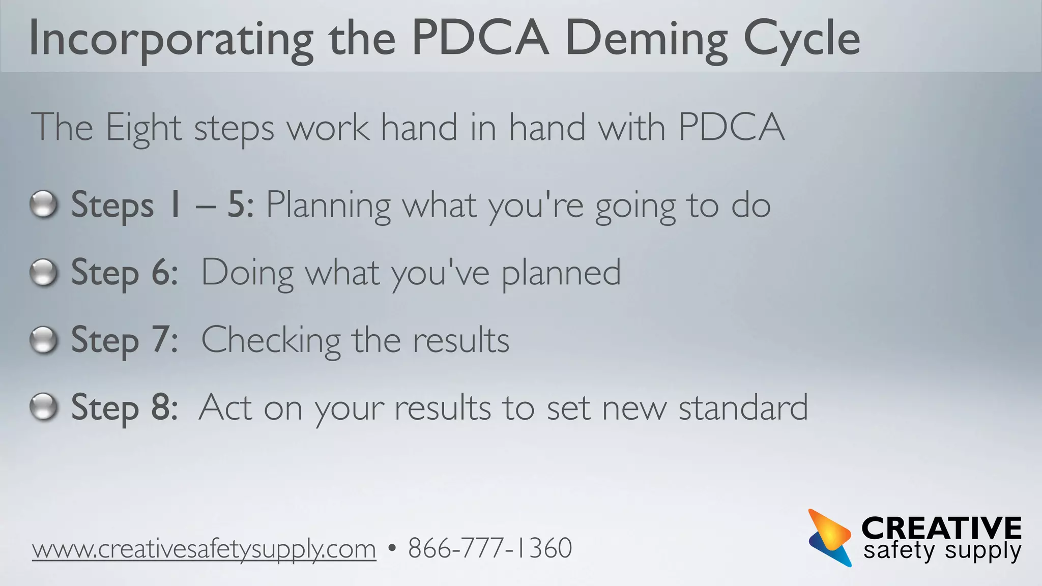 Incorporating the PDCA Deming Cycle
The Eight steps work hand in hand with PDCA
Steps 1 – 5: Planning what you're going to do
Step 6: Doing what you've planned
Step 7: Checking the results
Step 8: Act on your results to set new standard

www.creativesafetysupply.com • 866-777-1360

 