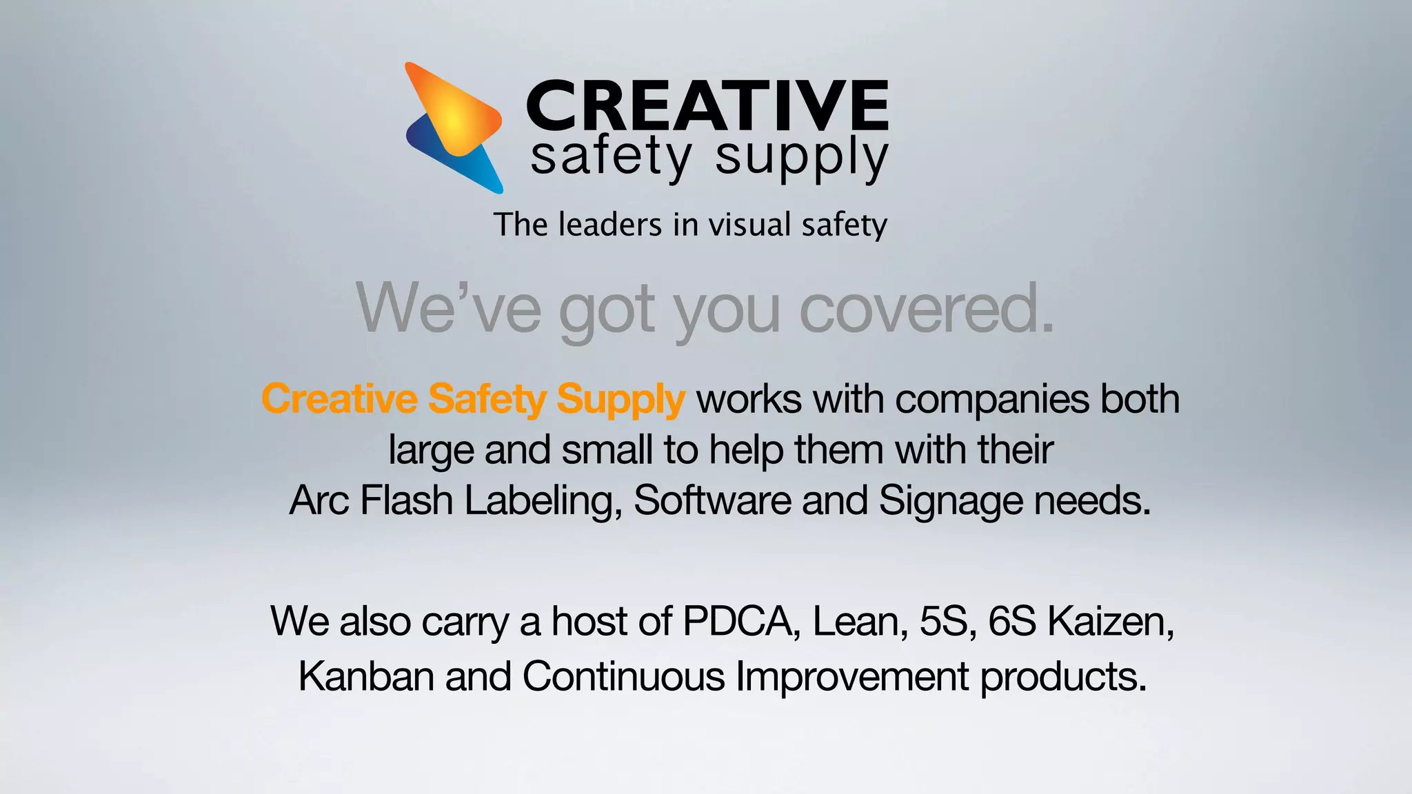 The leaders in visual safety

We’ve got you covered.
Creative Safety Supply works with companies both
large and small to help them with their
Arc Flash Labeling, Software and Signage needs.
We also carry a host of PDCA, Lean, 5S, 6S Kaizen,
Kanban and Continuous Improvement products.

 