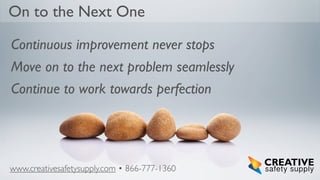 On to the Next One
Continuous improvement never stops
Move on to the next problem seamlessly
Continue to work towards perfection

www.creativesafetysupply.com • 866-777-1360

 