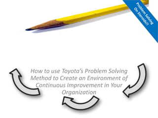 How to use Toyota’s Problem Solving
Method to Create an Environment of
Continuous Improvement in Your
Organization
 