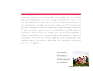 Ever find yourself wishing you had more time to spend with your family?
Maybe it’s not about how much time you spend, but about how you spend
that time. Meet the 2015 Toyota Sequoia, the SUV built on the proposition that
you can’t expand your kids’ horizons with a wide-screen TV alone. Sequoia
provides comfortable seating for up to eight,1
along with ample cargo room
for everyone’s gear. Inside, its host of high-tech features will eliminate any
possibility of homesickness. And to help make your adventures possible, it
offers a powerful V8 engine and genuine all-terrain capability. In short, this
vehicle does much more than merely simplify trips to the local big-box store.
Sequoia gives you the ability to show your family the original meaning of
“remote.” Let’s go places.
Nothing brings a family
together quite like traveling.
New experiences in new
places make for lasting
memories. And with so much
capability, Sequoia is the ideal
vehicle to help your family
create those memories.
1. Standard on SR5 and Limited. Not available on Platinum.
 