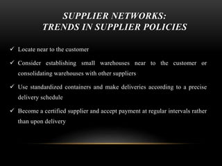 SUPPLIER NETWORKS: 
TRENDS IN SUPPLIER POLICIES 
 Locate near to the customer 
 Consider establishing small warehouses near to the customer or 
consolidating warehouses with other suppliers 
 Use standardized containers and make deliveries according to a precise 
delivery schedule 
 Become a certified supplier and accept payment at regular intervals rather 
than upon delivery 
 