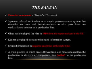 THE KANBAN 
 Essential component of Toyota's JIT concept. 
 Japanese referred to Kanban as a simple parts-movement system that 
depended on cards and boxes/containers to take parts from one 
workstation to another on a production line. 
 Ohno had developed the idea in 1956 from the super markets in the US. 
 Kanban developed into a sophisticated information system. 
 Ensured production in required quantities at the right time. 
 A chain process in which orders flowed from one process to another, the 
production or delivery of components was 'pulled' to the production 
line. 
 